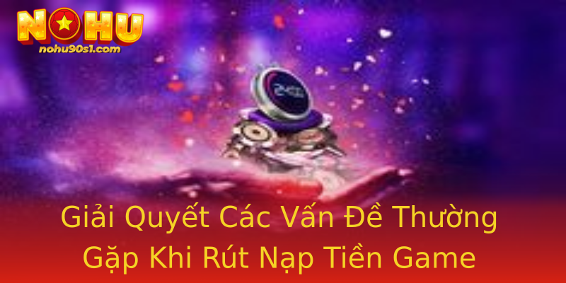 Giải Quyết Các Vấn Đề Thường Gặp Khi Rút Nạp Tiền Game